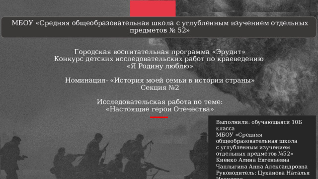  МБОУ «Средняя общеобразовательная школа с углубленным изучением отдельных предметов № 52»    Городская воспитательная программа «Эрудит»  Конкурс детских исследовательских работ по краеведению  «Я Родину люблю»   Номинация- «История моей семьи в истории страны»  Секция №2   Исследовательская работа по теме:  «Настоящие герои Отечества»       Выполнили: обучающаяся 10Б класса МБОУ «Средняя общеобразовательная школа с углубленным изучением отдельных предметов №52» Киенко Алина Евгеньевна Чаплыгина Анна Александровна Руководитель: Цуканова Наталья Ивановна Учитель истории и обществознании 
