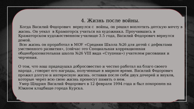  4. Жизнь после войны.  Когда Василий Федорович вернулся с войны, он решил воплотить детскую мечту в жизнь. Он уехал в Краматорск учиться на художника. Проучившись в Краматорском художественном училище 3.5 года, Василий Федорович вернулся домой.  Всю жизнь он проработал в МОУ «Средняя Школа №26 для детей с дефектами умственного развития», (сейчас это Специальная коррекционная общеобразовательная школа №26 VIII вида «Ступени») учителем рисования и черчения. О том, что наш прадедушка добросовестно и честно работал на благо своего народа , говорят его награды, полученные в мирное время. Василий Федорович прожил долгую и интересную жизнь. оставив после себя двух дочерей и внуков, которые через всю свою жизнь пронесут память о нем.  Умер Щедрин Василий Федорович в 12 февраля 1994 года и был похоронен на Южном кладбище города Курска. 