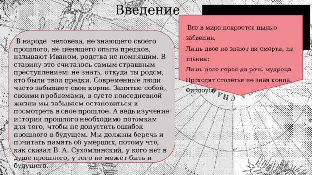  Введение  Все в мире покроется пылью забвения, Лишь двое не знают ни смерти, ни тления: Лишь дело героя да речь мудреца Проходят столетья не зная конца. Фирдоуси  В народе человека, не знающего своего прошлого, не ценящего опыта предков, называют Иваном, родства не помнящим. В старину это считалось самым страшным преступлением: не знать, откуда ты родом, кто были твои предки. Современные люди часто забывают свои корни. Занятые собой, своими проблемами, в суете повседневной жизни мы забываем остановиться и посмотреть в свое прошлое. А ведь изучение истории прошлого необходимо потомкам для того, чтобы не допустить ошибок прошлого в будущем. Мы должны беречь и почитать память об умерших, потому что, как сказал В. А. Сухомлинский, у кого нет в душе прошлого, у того не может быть и будущего. 