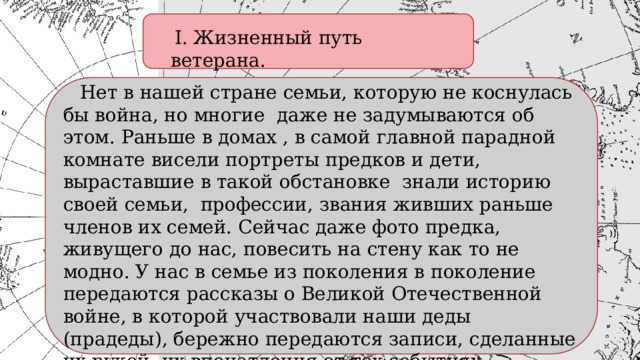  I. Жизненный путь ветерана.   Нет в нашей стране семьи, которую не коснулась бы война, но многие даже не задумываются об этом. Раньше в домах , в самой главной парадной комнате висели портреты предков и дети, выраставшие в такой обстановке знали историю своей семьи, профессии, звания живших раньше членов их семей. Сейчас даже фото предка, живущего до нас, повесить на стену как то не модно. У нас в семье из поколения в поколение передаются рассказы о Великой Отечественной войне, в которой участвовали наши деды (прадеды), бережно передаются записи, сделанные их рукой, их впечатления от тех событиях. 