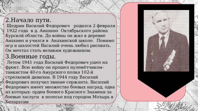 2.Начало пути.  Щедрин Василий Федорович родился 2 февраля 1922 года в д. Анахино Октябрьского района Курской области. До войны он жил в деревне Анахино и учился в Анахинской школе. Помимо игр и шалостей Василий очень любил рисовать. Он мечтал стать великим художником. 3.Военные годы.  Летом 1941 года Василий Федорович ушел на фронт. Всю войну он прошел пулемётчиком-танкистом 40-го Амурского полка 102-й стрелковой дивизии. В 1944 году Василий Федорович получил звание сержанта. Василий Федорович имеет множество боевых наград, одна из которых- орден боевого Красного Знамени за боевые заслуги в полесье под городом Мозырь в Беларусии 