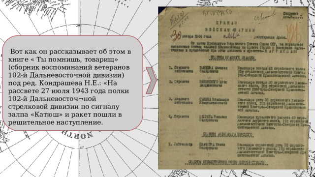  Вот как он рассказывает об этом в книге « Ты помнишь, товарищ» (сборник воспоминаний ветеранов 102-й Дальневосточной дивизии) под ред. Кондрашева Н.Е.: «На рассвете 27 июля 1943 года полки 102-й Дальневосточ¬ной стрелковой дивизии по сигналу залпа «Катюш» и ракет пошли в решительное наступление. 