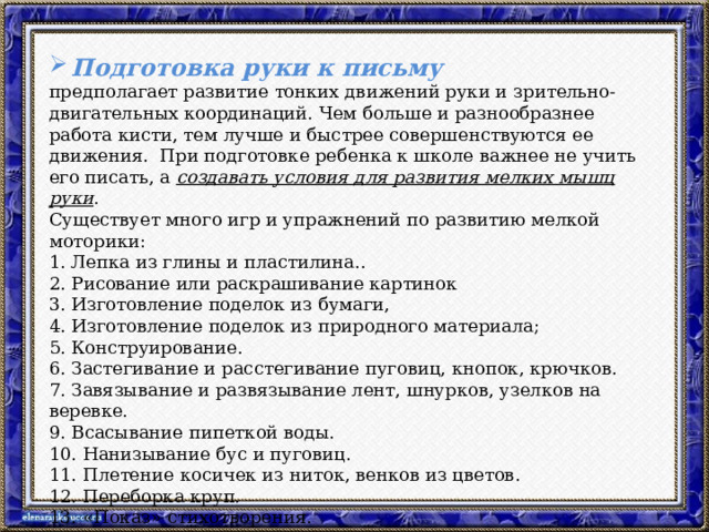 Подготовка руки к письму предполагает развитие тонких движений руки и зрительно-двигательных координаций. Чем больше и разнообразнее работа кисти, тем лучше и быстрее совершенствуются ее движения. При подготовке ребенка к школе важнее не учить его писать, а создавать условия для развития мелких мышц руки . Существует много игр и упражнений по развитию мелкой моторики: 1. Лепка из глины и пластилина.. 2. Рисование или раскрашивание картинок 3. Изготовление поделок из бумаги, 4. Изготовление поделок из природного материала; 5. Конструирование. 6. Застегивание и расстегивание пуговиц, кнопок, крючков. 7. Завязывание и развязывание лент, шнурков, узелков на веревке. 9. Всасывание пипеткой воды. 10. Нанизывание бус и пуговиц. 11. Плетение косичек из ниток, венков из цветов. 12. Переборка круп. 13. «Показ» стихотворения. 14. Театр теней. 15. Игры в мяч, с кубиками, мозаикой  