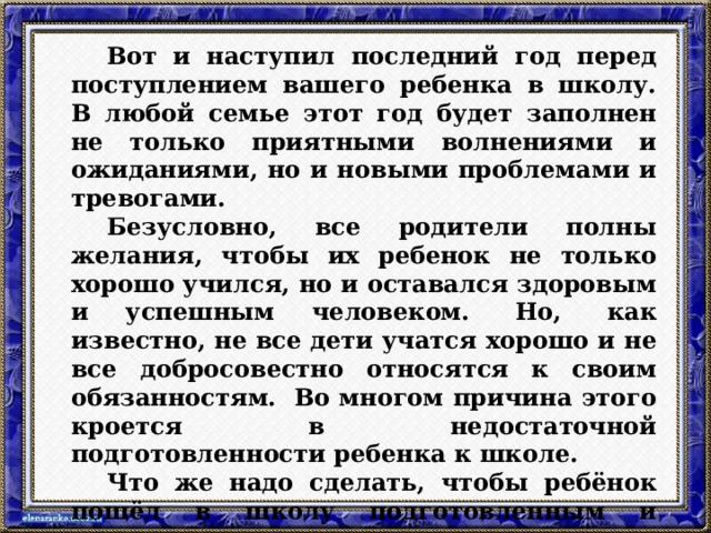   Вот и наступил последний год перед поступлением вашего ребенка в школу. В любой семье этот год будет заполнен не только приятными волнениями и ожиданиями, но и новыми проблемами и тревогами.   Безусловно, все родители полны желания, чтобы их ребенок не только хорошо учился, но и оставался здоровым и успешным человеком.  Но,  как известно, не все дети учатся хорошо и не все добросовестно относятся к своим обязанностям.  Во многом причина этого кроется в недостаточной подготовленности ребенка к школе.    Что же надо сделать, чтобы ребёнок пошёл в школу подготовленным и учился хорошо, получая при этом только положительные эмоции – цель сегодняшнего разговора . 