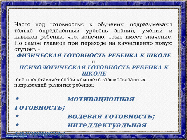 Часто под готовностью к обучению подразумевают только определенный уровень знаний, умений и навыков ребенка, что, конечно, тоже имеет значение. Но самое главное при переходе на качественно новую ступень – ФИЗИЧЕСКАЯ ГОТОВНОСТЬ РЕБЕНКА К ШКОЛЕ и ПСИХОЛОГИЧЕСКАЯ ГОТОВНОСТЬ РЕБЕНКА К ШКОЛЕ  она представляет собой комплекс взаимосвязанных направлений развития ребенка: •                    мотивационная готовность; •                    волевая готовность; •                    интеллектуальная готовность; •                    социальная готовность.  