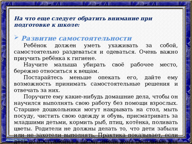 На что еще следует обратить внимание при подготовке к школе:  Развитие самостоятельности  Ребёнок должен уметь ухаживать за собой, самостоятельно раздеваться и одеваться. Очень важно приучить ребёнка к гигиене.  Научите малыша убирать своё рабочее место, бережно относиться к вещам.  Постарайтесь меньше опекать его, дайте ему возможность принимать самостоятельные решения и отвечать за них.  Поручите ему какие-нибудь домашние дела, чтобы он научился выполнять свою работу без помощи взрослых. Старшие дошкольники могут накрывать на стол, мыть посуду, чистить свою одежду и обувь, присматривать за младшими детьми, кормить рыб, птиц, котёнка, поливать цветы. Родители не должны делать то, что дети забыли или не захотели выполнять. Практика показывает, если дети до поступления в школу имели дома посильные для них обязанности, они легче справлялись с учебной деятельностью.  