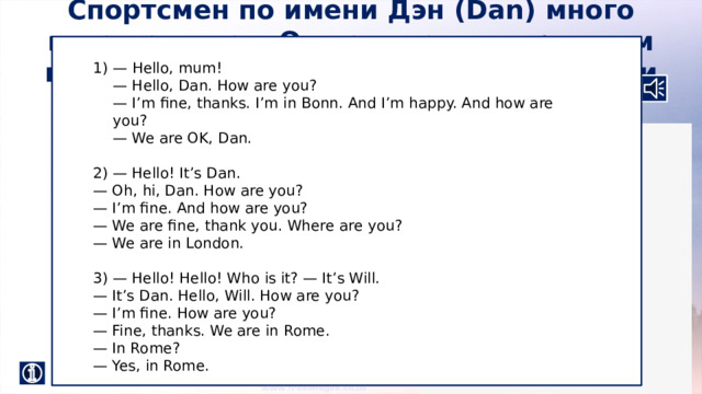 Спортсмен по имени Дэн (Dan) много путешествует. Он часто звонит родным и знакомым. Послушай его разговоры и скажи, в каких городах он побывал. — Hello, mum!  — Hello, Dan. How are you?  — I’m fine, thanks. I’m in Bonn. And I’m happy. And how are you?   — We are OK, Dan.  2) — Hello! It’s Dan.   — Oh, hi, Dan. How are you?   — I’m fine. And how are you?   — We are fine, thank you. Where are you?  — We are in London.  3) — Hello! Hello! Who is it? — It’s Will.   — It’s Dan. Hello, Will. How are you?   — I’m fine. How are you?   — Fine, thanks. We are in Rome.   — In Rome?   — Yes, in Rome.  Дэн побывал в Бонне (Bonn), в Лондоне (London), в Риме (Rome) 