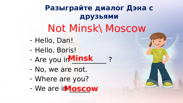 Разыграйте диалог Дэна с друзьями Not Minsk\ Moscow Hello, Dan! Hello, Boris! Are you in __________ ? No, we are not. Where are you? We are in ______ . Minsk Moscow 