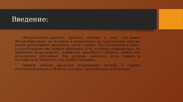 Введение: Актуальность  данного проекта состоит в том, что замки Великобритании, их история и назначение на протяжении многих веков притягивают внимания тысяч людей. На сегодняшний день, когда большинство замков обрушено, а те, которые сохранились, со временем разрушаются, появилась надобность уберечь замки как культурное достояние. Мы должны понимать роль замков в истории и их ценность для нашего времени. Целью работы является расширение знаний о стране изучаемого языка в области истории, архитектуры и культуры. 