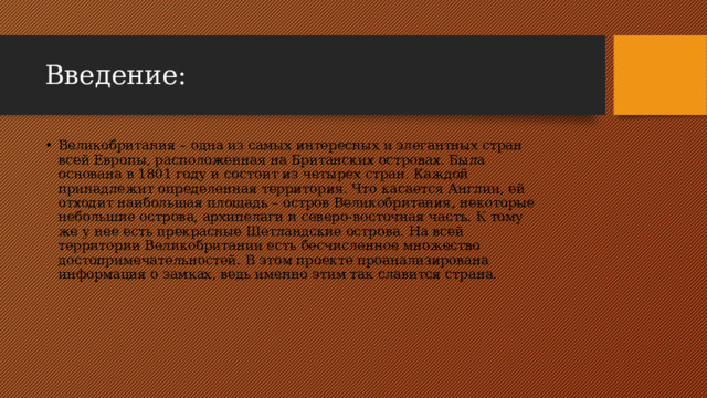 Введение: Великобритания – одна из самых интересных и элегантных стран всей Европы, расположенная на Британских островах. Была основана в 1801 году и состоит из четырех стран. Каждой принадлежит определенная территория. Что касается Англии, ей отходит наибольшая площадь – остров Великобритания, некоторые небольшие острова, архипелаги и северо-восточная часть. К тому же у нее есть прекрасные Шетландские острова. На всей территории Великобритании есть бесчисленное множество достопримечательностей. В этом проекте проанализирована информация о замках, ведь именно этим так славится страна. 