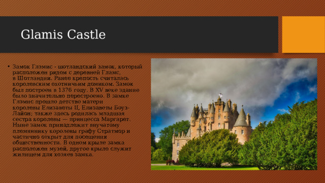 Glamis Castle Замок Глэмис - шотландский замок, который расположен рядом с деревней Гламс, в Шотландии. Ранее крепость считалась королевским охотничьим домиком. Замок был построен в 1376 году. В XV веке здание было значительно перестроено. В замке Глэмис прошло детство матери королевы Елизаветы II, Елизаветы Боуз-Лайон; также здесь родилась младшая сестра королевы — принцесса Маргарет. Ныне замок принадлежит внучатому племяннику королевы графу Стратмор и частично открыт для посещения общественности. В одном крыле замка расположен музей, другое крыло служит жилищем для хозяев замка. 