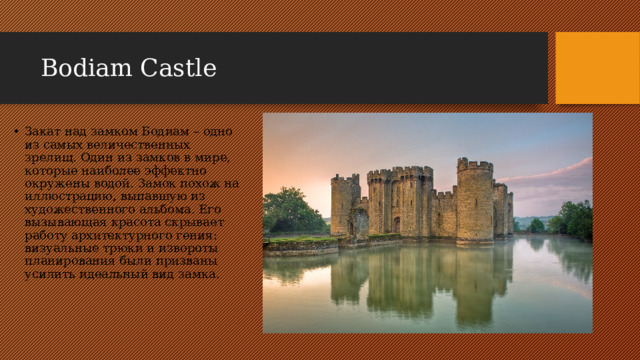 Bodiam Castle Закат над замком Бодиам – одно из самых величественных зрелищ. Один из замков в мире, которые наиболее эффектно окружены водой. Замок похож на иллюстрацию, выпавшую из художественного альбома. Его вызывающая красота скрывает работу архитектурного гения: визуальные трюки и извороты планирования были призваны усилить идеальный вид замка. 
