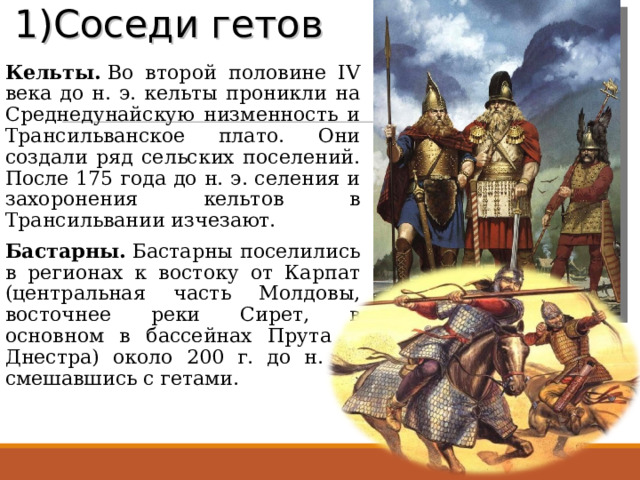 1)Соседи гетов   Кельты.  Во второй половине IV века до н. э. кельты проникли на Среднедунайскую низменность и Трансильванское плато. Они создали ряд сельских поселений. После 175 года до н. э. селения и захоронения кельтов в Трансильвании изчезают. Бастарны.  Бастарны поселились в регионах к востоку от Карпат (центральная часть Молдовы, восточнее реки Сирет, в основном в бассейнах Прута и Днестра) около 200 г. до н. э., смешавшись с гетами.  