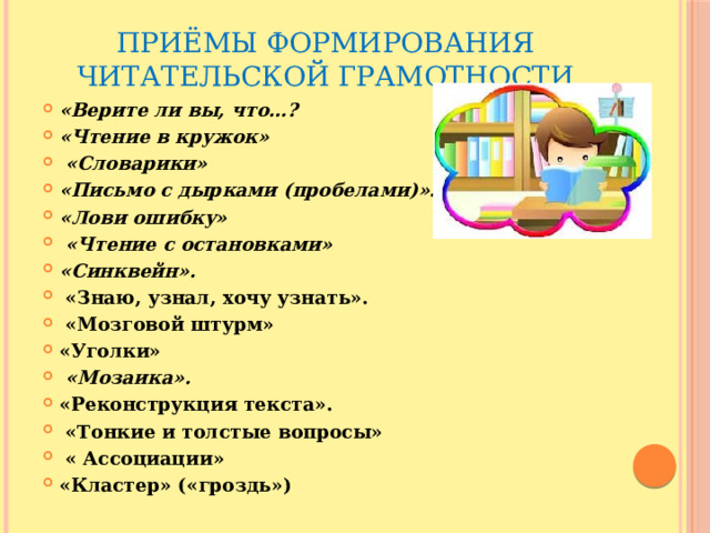 Приёмы формирования читательской грамотности «Верите ли вы, что…? «Чтение в кружок»  «Словарики» «Письмо с дырками (пробелами)». «Лови ошибку»  «Чтение с остановками»  «Синквейн».  «Знаю, узнал, хочу узнать».  «Мозговой штурм» «Уголки»  «Мозаика».   «Реконструкция текста».  «Тонкие и толстые вопросы»   « Ассоциации» «Кластер» («гроздь») 