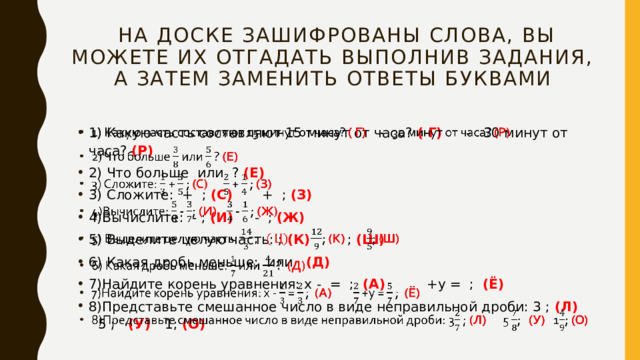  На доске зашифрованы слова, вы можете их отгадать выполнив задания, а затем заменить ответы буквами 1) Какую часть составляют 15 минут от часа? ( Г)  - 30 минут от часа? (Р) 2) Что больше или ? (Е) 3) Сложите: + ; (С)  + ; (З) 4)Вычислите: - ; (И)  - ; (Ж) 5) Выделите целую часть: ; (К) ; (Ш) 6) Какая дробь меньше: или (Д) 7)Найдите корень уравнения: х - = ; (А)  +у = ; (Ё) 8)Представьте смешанное число в виде неправильной дроби: 3 ; (Л) 5 ;  (У) 1;  (О)     