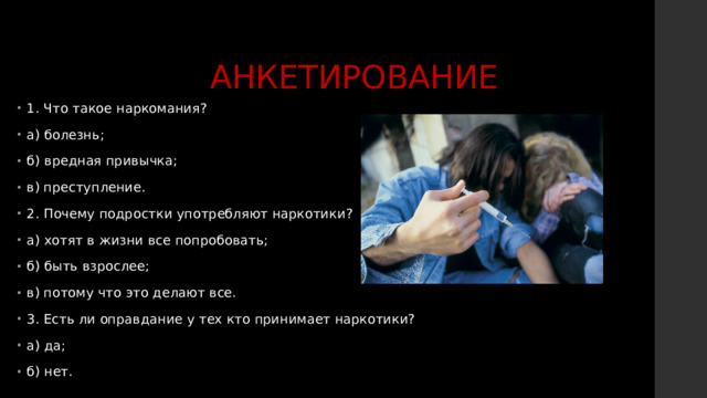 АНКЕТИРОВАНИЕ 1. Что такое наркомания? а) болезнь; б) вредная привычка; в) преступление. 2. Почему подростки употребляют наркотики? а) хотят в жизни все попробовать; б) быть взрослее; в) потому что это делают все. 3. Есть ли оправдание у тех кто принимает наркотики? а) да; б) нет. 