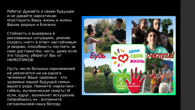 Ребята! Думайте о своем будущем и не давайте наркотикам опустошить Вашу жизнь и жизнь Ваших родных и близких. Стойкость и выдержка в рискованных ситуациях, умение сказать «нет» в ответ настойчивым уговорам, способность постоять за свое достоинство, честь, даже если это трудно, уберегут Вас от НАРКОТИКОВ. Пусть число больных наркоманией не увеличится ни на одного человека! Ваше здоровье - это здоровье вашей будущей семьи, вашего рода. Помните: наркотики - гибель, мученическая смерть! И если, вдруг, возникнет искушение попробовать их - вспомните сегодняшнюю нашу беседу. 