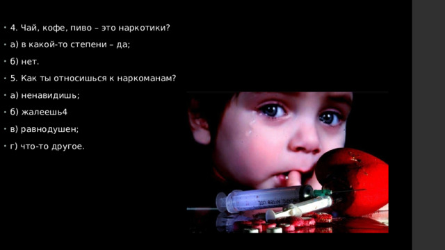 4. Чай, кофе, пиво – это наркотики? а) в какой-то степени – да; б) нет. 5. Как ты относишься к наркоманам? а) ненавидишь; б) жалеешь4 в) равнодушен; г) что-то другое. 