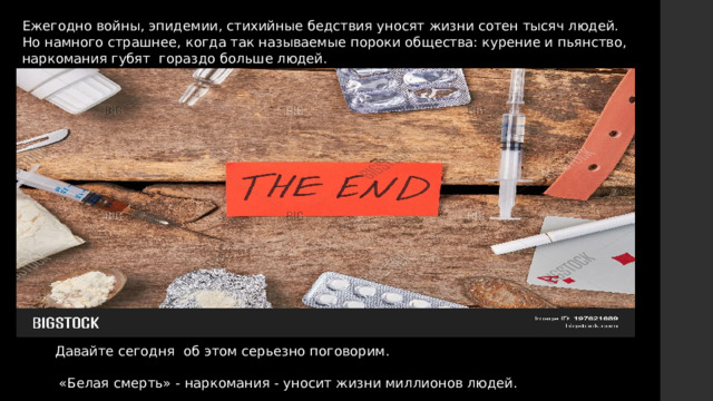 Ежегодно войны, эпидемии, стихийные бедствия уносят жизни сотен тысяч людей. Но намного страшнее, когда так называемые пороки общества: курение и пьянство, наркомания губят гораздо больше людей. Давайте сегодня об этом серьезно поговорим.  «Белая смерть» - наркомания - уносит жизни миллионов людей. 