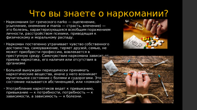 Что вы знаете о наркомании? Наркомания (от греческого narko — оцепенение, усыпление, онемение и mania — страсть, влечение) — это болезнь, характеризующаяся всеобщим поражением личности, расстройством психики, приводящая к физическому и моральному распаду. Наркоман постепенно утрачивает чувство собственного достоинства, самоуважение, теряет друзей, семью, не может приобрести профессию, вовлекается в преступную среду. Самочувствие наркомана зависит от приема наркотика, его наличия или отсутствия в организме Больной вынужден периодически принимать наркотические вещества, иначе у него возникает мучительное состояние с болями и судорогами. Это состояние называется абстиненцией, или «ломкой». Употребление наркотиков ведет к привыканию, привыкание — к потребности, потребность — к зависимости, а зависимость — к болезни. 