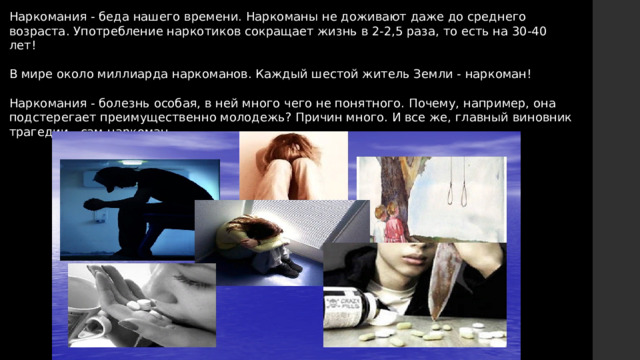 Наркомания - беда нашего времени. Наркоманы не доживают даже до среднего возраста. Употребление наркотиков сокращает жизнь в 2-2,5 раза, то есть на 30-40 лет! В мире около миллиарда наркоманов. Каждый шестой житель Земли - наркоман! Наркомания - болезнь особая, в ней много чего не понятного. Почему, например, она подстерегает преимущественно молодежь? Причин много. И все же, главный виновник трагедии - сам наркоман. 