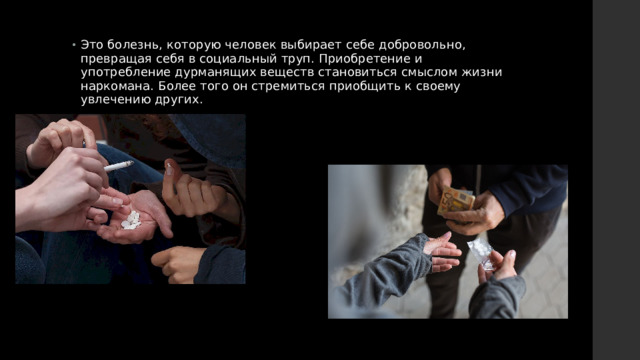 Это болезнь, которую человек выбирает себе добровольно, превращая себя в социальный труп. Приобретение и употребление дурманящих веществ становиться смыслом жизни наркомана. Более того он стремиться приобщить к своему увлечению других. 