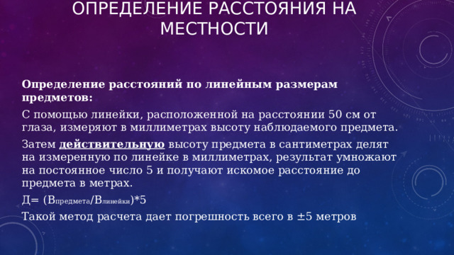 Определение расстояния на местности Определение расстояний по линейным размерам предметов:  С помощью линейки, расположенной на расстоянии 50 см от глаза, измеряют в миллиметрах высоту наблюдаемого предмета. Затем действительную высоту предмета в сантиметрах делят на измеренную по линейке в миллиметрах, результат умножают на постоянное число 5 и получают искомое расстояние до предмета в метрах. Д= (В предмета /В линейки )*5 Такой метод расчета дает погрешность всего в ±5 метров 