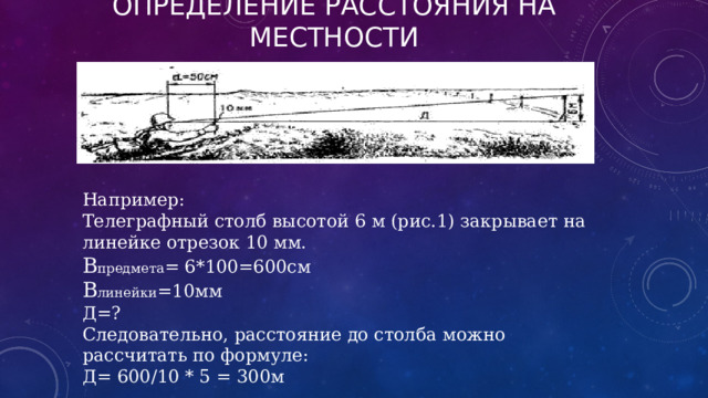 Определение расстояния на местности Например: Телеграфный столб высотой 6 м (рис.1) закрывает на линейке отрезок 10 мм. В предмета = 6*100=600см В линейки =10мм Д=? Следовательно, расстояние до столба можно рассчитать по формуле: Д= 600/10 * 5 = 300м 