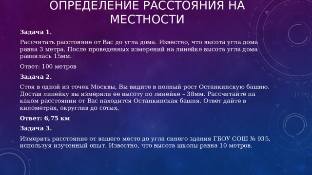 Определение расстояния на местности Задача 1. Рассчитать расстояние от Вас до угла дома. Известно, что высота угла дома равна 3 метра. После проведенных измерений на линейке высота угла дома равнялась 15мм. Ответ: 100 метров Задача 2. Стоя в одной из точек Москвы, Вы видите в полный рост Останкинскую башню. Достав линейку вы измерили ее высоту по линейке – 38мм. Рассчитайте на каком расстоянии от Вас находится Останкинская башня. Ответ дайте в километрах, округлив до сотых. Ответ: 6,75 км Задача 3. Измерить расстояние от вашего место до угла синего здания ГБОУ СОШ № 935, используя изученный опыт. Известно, что высота школы равна 10 метров. 