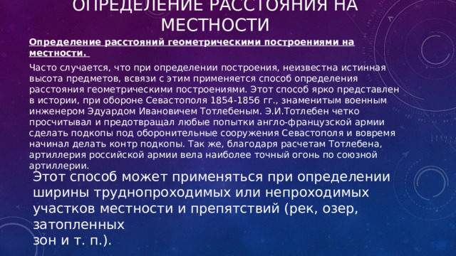 Определение расстояния на местности Определение расстояний геометрическими построениями на местности.  Часто случается, что при определении построения, неизвестна истинная высота предметов, всвязи с этим применяется способ определения расстояния геометрическими построениями. Этот способ ярко представлен в истории, при обороне Севастополя 1854-1856 гг., знаменитым военным инженером Эдуардом Ивановичем Тотлебеным. Э.И.Тотлебен четко просчитывал и предотвращал любые попытки англо-французской армии сделать подкопы под оборонительные сооружения Севастополя и вовремя начинал делать контр подкопы. Так же, благодаря расчетам Тотлебена, артиллерия российской армии вела наиболее точный огонь по союзной артиллерии. Этот способ может применяться при определении ширины труднопроходимых или непроходимых участков местности и препятствий (рек, озер, затопленных зон и т. п.).  