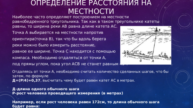 Определение расстояния на местности Наиболее часто определяют построением на местности равнобедренного треугольника. Так как в таком треугольнике катеты равны, то ширина реки АВ равна длине катета АС. Точка А выбирается на местности напротив ориентира(точка В), так что бы вдоль берега реки можно было измерить расстояние, равное ее ширине. Точка С находится с помощью компаса. Необходимо отдаляться от точки А, под прямы углом, пока угол АСВ не станет равным 45°. Отдаляясь от точки А, необходимо считать количество сделанных шагов, что бы затем, по формуле Д=(Р/4)+0,37 , высчитать чему будет равен катет АС в метрах.  Д-длина одного обычного шага Р-рост человека проводящего измерения (в метрах)  Например, если рост человека равен 172см, то длина обычного шага будет равна: Д= 1,72/4 + 0,37 = 0,8 м 