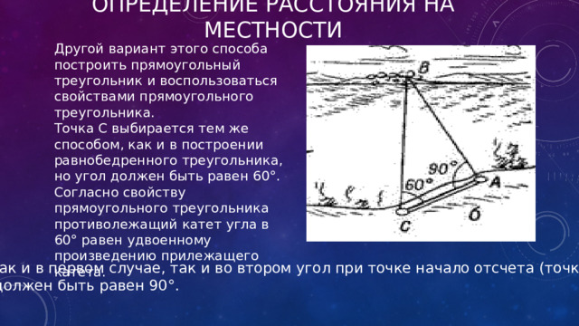 Определение расстояния на местности Другой вариант этого способа построить прямоугольный треугольник и воспользоваться свойствами прямоугольного треугольника. Точка С выбирается тем же способом, как и в построении равнобедренного треугольника, но угол должен быть равен 60°. Согласно свойству прямоугольного треугольника противолежащий катет угла в 60° равен удвоенному произведению прилежащего катета. Как и в первом случае, так и во втором угол при точке начало отсчета (точка А)  должен быть равен 90°. 