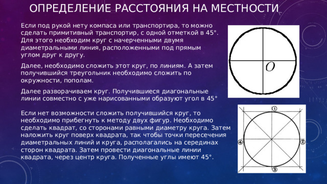 Определение расстояния на местности Если под рукой нету компаса или транспортира, то можно сделать примитивный транспортир, с одной отметкой в 45°. Для этого необходим круг с начерченными двумя диаметральными линия, расположенными под прямым углом друг к другу. Далее, необходимо сложить этот круг, по линиям. А затем получившийся треугольник необходимо сложить по окружности, пополам. Далее разворачиваем круг. Получившиеся диагональные линии совместно с уже нарисованными образуют угол в 45° Если нет возможности сложить получившийся круг, то необходимо прибегнуть к методу двух фигур. Необходимо сделать квадрат, со сторонами равными диаметру круга. Затем наложить круг поверх квадрата, так чтобы точки пересечения диаметральных линий и круга, располагались на серединах сторон квадрата. Затем провести диагональные линии квадрата, через центр круга. Полученные углы имеют 45°. 