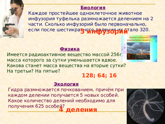 Биология Каждое простейшее одноклеточное животное инфузория туфелька размножается делением на 2 части. Сколько инфузорий было первоначально, если после шестикратного деления их стало 320.  5 инфузорий  Физика Имеется радиоактивное вещество массой 256г, масса которого за сутки уменьшается вдвое. Какова станет масса вещества на вторые сутки? На третьи? На пятые? 128; 64; 16 Экология Гидра размножается почкованием, причём при каждом делении получается 5 новых особей. Какое количество делений необходимо для получения 625 особей? 4 деления 
