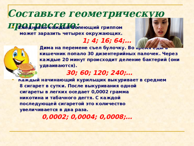 Составьте геометрическую прогрессию:   Ежедневно каждый болеющий гриппом  может заразить четырех окружающих.   1; 4; 16; 64;…  Дима на перемене съел булочку. Во время еды в  кишечник попало 30 дизентерийных палочек. Через  каждые 20 минут происходит деление бактерий (они  удваиваются).  30; 60; 120; 240;… Каждый начинающий курильщик выкуривает в среднем  8 сигарет в сутки. После выкуривания одной  сигареты в легких оседает 0,0002 грамма  никотина и табачного дегтя. С каждой  последующей сигаретой это количество  увеличивается в два раза.  0,0002; 0,0004; 0,0008;… 