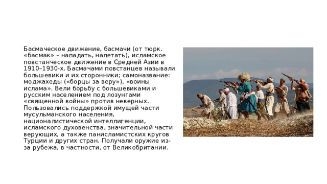 Басмаческое движение, басмачи (от тюрк. «басмак» – нападать, налетать), исламское повстанческое движение в Средней Азии в 1910–1930-х. Басмачами повстанцев называли большевики и их сторонники; самоназвание: моджахеды («борцы за веру»), «воины ислама». Вели борьбу с большевиками и русским населением под лозунгами «священной войны» против неверных. Пользовались поддержкой имущей части мусульманского населения, националистической интеллигенции, исламского духовенства, значительной части верующих, а также панисламистских кругов Турции и других стран. Получали оружие из-за рубежа, в частности, от Великобритании.   
