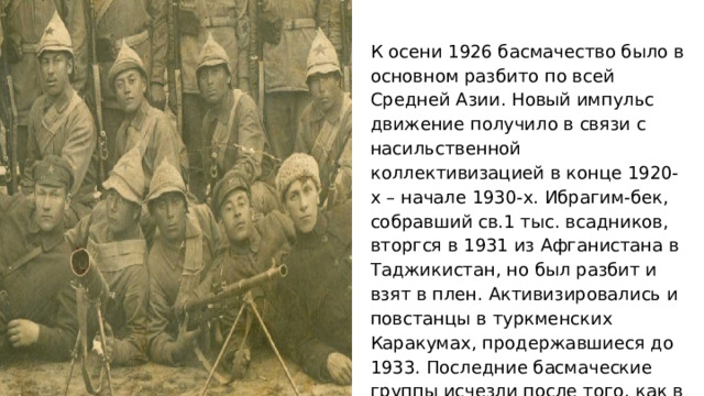 К осени 1926 басмачество было в основном разбито по всей Средней Азии. Новый импульс движение получило в связи с насильственной коллективизацией в конце 1920-х – начале 1930-х. Ибрагим-бек, собравший св.1 тыс. всадников, вторгся в 1931 из Афганистана в Таджикистан, но был разбит и взят в плен. Активизировались и повстанцы в туркменских Каракумах, продержавшиеся до 1933. Последние басмаческие группы исчезли после того, как в 1942 СССР и Великобритания договорились о прекращении взаимной враждебной деятельности с территории Ирана и Афганистана. 