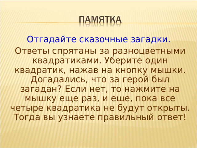 Отгадайте сказочные загадки. Ответы спрятаны за разноцветными квадратиками. Уберите один квадратик, нажав на кнопку мышки. Догадались, что за герой был загадан? Если нет, то нажмите на мышку еще раз, и еще, пока все четыре квадратика не будут открыты. Тогда вы узнаете правильный ответ! 