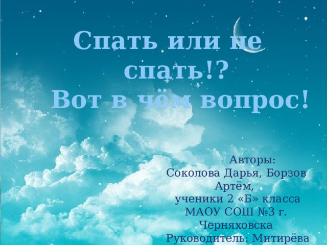 Спать или не спать!?  Вот в чём вопрос!  Авторы: Соколова Дарья, Борзов Артём,  ученики 2 «Б» класса МАОУ СОШ №3 г. Черняховска  Руководитель: Митирёва Ю.А 
