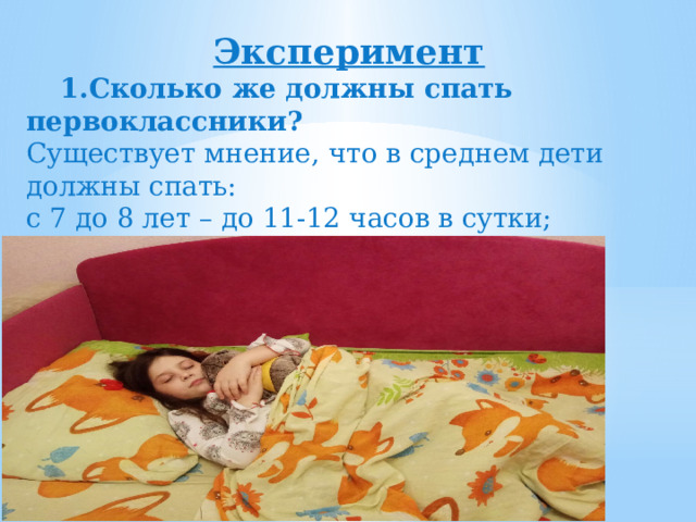  Эксперимент  1.Сколько же должны спать первоклассники? Существует мнение, что в среднем дети должны спать: с 7 до 8 лет – до 11-12 часов в сутки;   с 9 до 11 лет – 10 часов в сутки ;  с 12 до 15 лет – 9 часов в сутки.  
