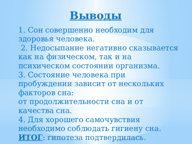 Выводы 1. Сон совершенно необходим для здоровья человека.  2. Недосыпание негативно сказывается как на физическом, так и на психическом состоянии организма. 3. Состояние человека при пробуждении зависит от нескольких факторов сна: от продолжительности сна и от качества сна. 4. Для хорошего самочувствия необходимо соблюдать гигиену сна. ИТОГ : гипотеза подтвердилась. 