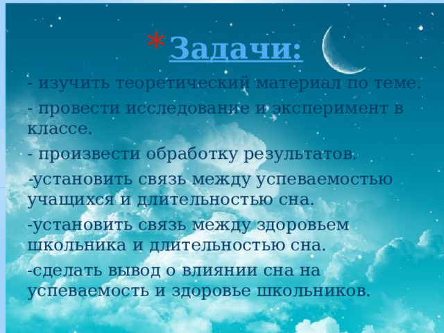 Задачи:   - изучить теоретический материал по теме. - провести исследование и эксперимент в классе. - произвести обработку результатов. - установить связь между успеваемостью учащихся и длительностью сна. -установить связь между здоровьем школьника и длительностью сна. -сделать вывод о влиянии сна на успеваемость и здоровье школьников. 
