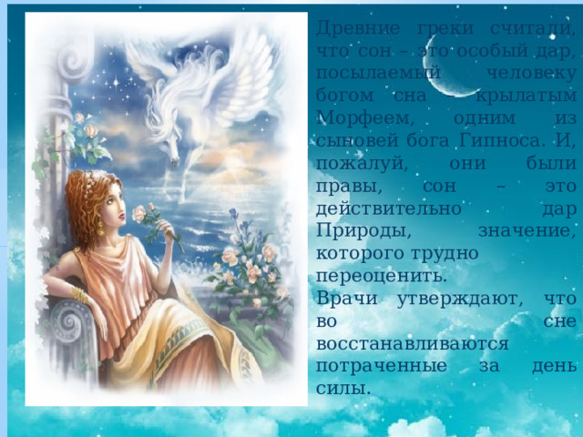 Древние греки считали, что сон – это особый дар, посылаемый человеку богом сна – крылатым Морфеем, одним из сыновей бога Гипноса. И, пожалуй, они были правы, сон – это действительно дар Природы, значение, которого трудно переоценить. Врачи утверждают, что во сне восстанавливаются потраченные за день силы. 