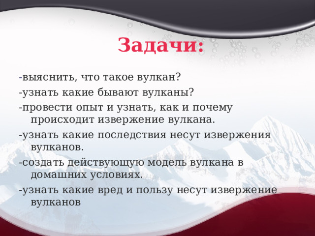 Задачи: - выяснить, что такое вулкан? -узнать какие бывают вулканы? -провести опыт и узнать, как и почему происходит извержение вулкана. -узнать какие последствия несут извержения вулканов. -создать действующую модель вулкана в домашних условиях. -узнать какие вред и пользу несут извержение вулканов 