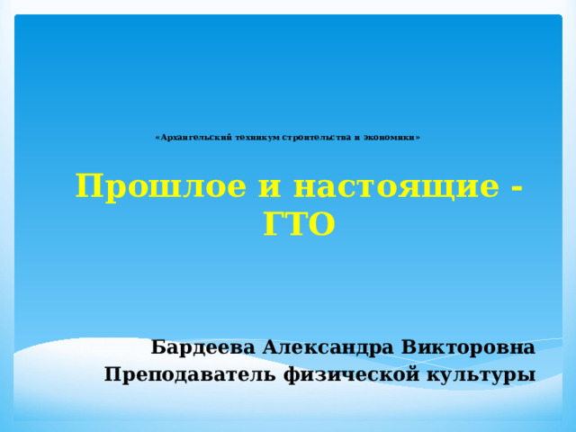     «Архангельский техникум строительства и экономики»    Прошлое и настоящие - ГТО   Бардеева Александра Викторовна Преподаватель физической культуры 
