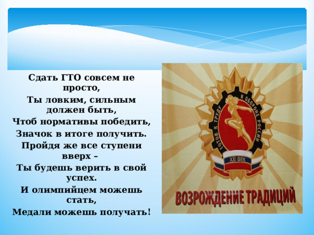    Сдать ГТО совсем не просто, Ты ловким, сильным должен быть, Чтоб нормативы победить, Значок в итоге получить. Пройдя же все ступени вверх – Ты будешь верить в свой успех. И олимпийцем можешь стать, Медали можешь получать! 