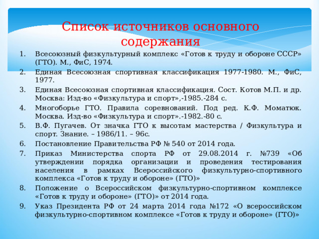 Список источников основного содержания Всесоюзный физкультурный комплекс «Готов к труду и обороне СССР» (ГТО). М., ФиС, 1974. Единая Всесоюзная спортивная классификация 1977-1980. М., ФиС, 1977. Единая Всесоюзная спортивная классификация. Сост. Котов М.П. и др. Москва: Изд-во «Физкультура и спорт»,-1985.-284 с. Многоборье ГТО. Правила соревнований. Под ред. К.Ф. Моматюк. Москва. Изд-во «Физкультура и спорт».-1982.-80 с. В.Ф. Пугачев. От значка ГТО к высотам мастерства / Физкультура и спорт. Знание. – 1986/11. – 96с. Постановление Правительства РФ № 540 от 2014 года. Приказ Министерства спорта РФ от 29.08.2014 г. №739 «Об утверждении порядка организации и проведения тестирования населения в рамках Всероссийского физкультурно-спортивного комплекса «Готов к труду и обороне» (ГТО)» Положение о Всероссийском физкультурно-спортивном комплексе «Готов к труду и обороне» (ГТО)» от 2014 года. Указ Президента РФ от 24 марта 2014 года №172 «О всероссийском физкультурно-спортивном комплексе «Готов к труду и обороне» (ГТО)» 