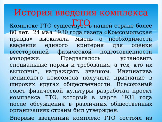 История введения комплекса ГТО Комплекс ГТО существует в нашей стране более 80 лет.  24 мая 1930 года газета «Комсомольская правда» высказала мысль о необходимости введения единого критерия для оценки всесторонней физической подготовленности молодежи. Предлагалось установить специальные нормы и требования, а тех, кто их выполнит, награждать значком. Инициатива ленинского комсомола получила признание в широких кругах общественности. Всесоюзный совет физической культуры разработал проект комплекса ГТО, который в марте 1931 года после обсуждения в различных общественных организациях страны был утвержден. Впервые введенный комплекс ГТО состоял из одной ступени, которая включала 15 нормативов по различным физическим упражнениям. 