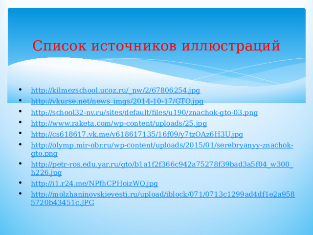 Список источников иллюстраций   http://kilmezschool.ucoz.ru/_nw/2/67806254.jpg http://vkurse.net/news_imgs/2014-10-17/GTO.jpg http://school32-nv.ru/sites/default/files/u190/znachok-gto-03.png http://www.raketa.com/wp-content/uploads/25.jpg http://cs618617.vk.me/v618617135/16f09/y7tzOAz6H3U.jpg http://olymp.mir-obr.ru/wp-content/uploads/2015/01/serebryanyy-znachok-gto.png http://petr-ros.edu.yar.ru/gto/b1a1f2f366c942a75278f39bad3a5f04_w300_h226.jpg http://i1.r24.me/NPfhCPHoizWQ.jpg http://molzhaninovskievesti.ru/upload/iblock/071/0713c1299ad4df1e2a9585720b43451c.JPG 
