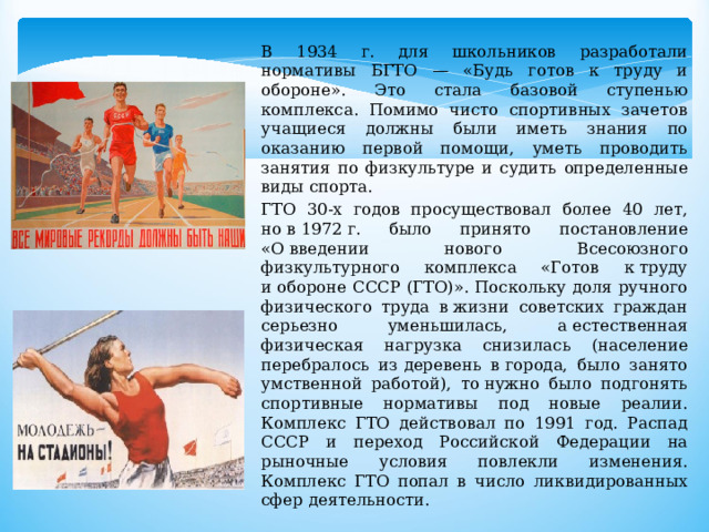 В 1934 г. для школьников разработали нормативы БГТО — «Будь готов к труду и обороне». Это стала базовой ступенью комплекса. Помимо чисто спортивных зачетов учащиеся должны были иметь знания по оказанию первой помощи, уметь проводить занятия по физкультуре и судить определенные виды спорта. ГТО 30-х годов просуществовал более 40 лет, но в 1972 г. было принято постановление «О введении нового Всесоюзного физкультурного комплекса «Готов к труду и обороне СССР (ГТО)». Поскольку доля ручного физического труда в жизни советских граждан серьезно уменьшилась, а естественная физическая нагрузка снизилась (население перебралось из деревень в города, было занято умственной работой), то нужно было подгонять спортивные нормативы под новые реалии. Комплекс ГТО действовал по 1991 год. Распад СССР и переход Российской Федерации на рыночные условия повлекли изменения. Комплекс ГТО попал в число ликвидированных сфер деятельности. 